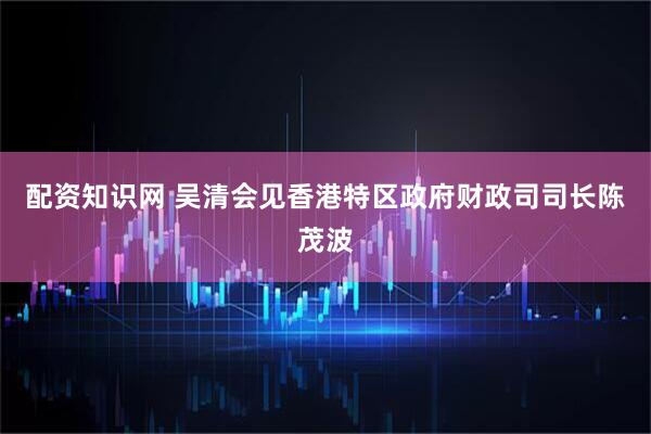 配资知识网 吴清会见香港特区政府财政司司长陈茂波