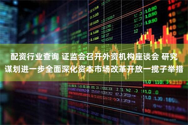 配资行业查询 证监会召开外资机构座谈会 研究谋划进一步全面深化资本市场改革开放一揽子举措