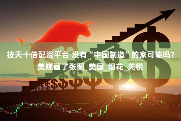 按天十倍配资平台 没有“中国制造”的家可能吗？美媒画了张图_美国_烟花_关税