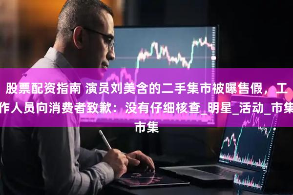 股票配资指南 演员刘美含的二手集市被曝售假，工作人员向消费者致歉：没有仔细核查_明星_活动_市集