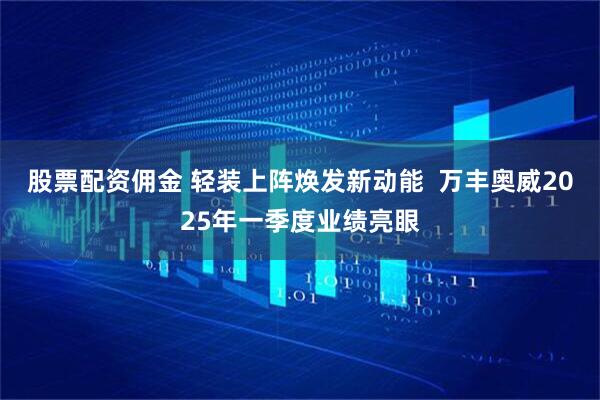 股票配资佣金 轻装上阵焕发新动能  万丰奥威2025年一季度业绩亮眼