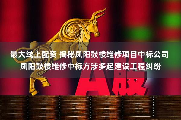 最大线上配资 揭秘凤阳鼓楼维修项目中标公司 凤阳鼓楼维修中标方涉多起建设工程纠纷