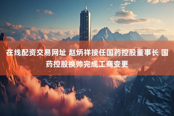 在线配资交易网址 赵炳祥接任国药控股董事长 国药控股换帅完成工商变更