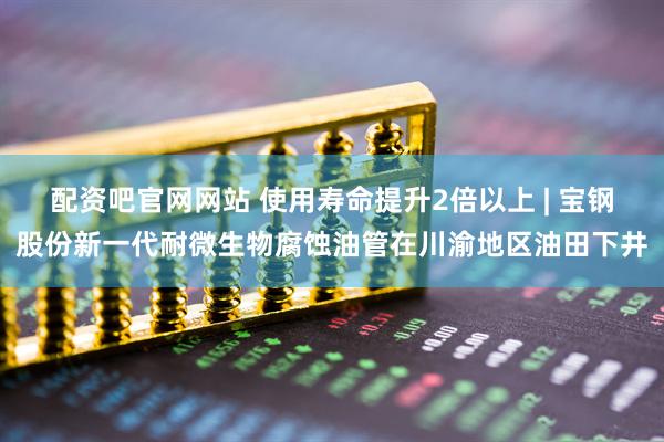 配资吧官网网站 使用寿命提升2倍以上 | 宝钢股份新一代耐微生物腐蚀油管在川渝地区油田下井