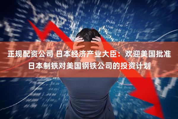 正规配资公司 日本经济产业大臣：欢迎美国批准日本制铁对美国钢铁公司的投资计划
