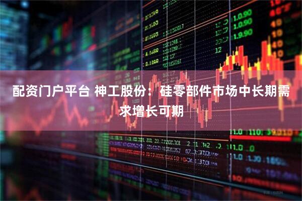 配资门户平台 神工股份：硅零部件市场中长期需求增长可期