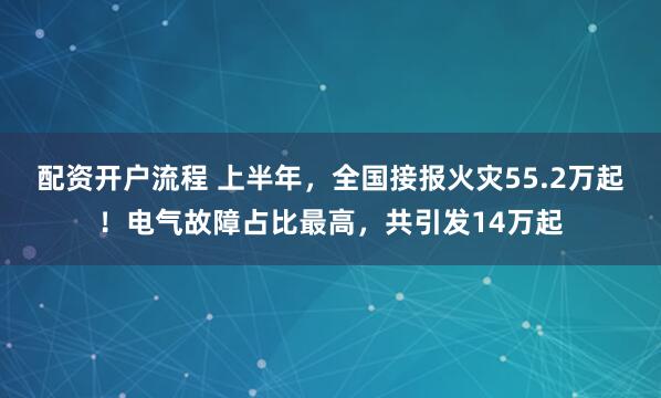 配资开户流程 上半年，全国接报火灾55.2万起！电气故障占比最高，共引发14万起