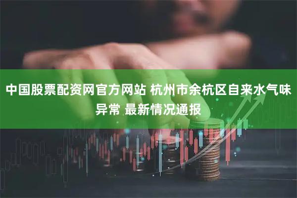 中国股票配资网官方网站 杭州市余杭区自来水气味异常 最新情况通报