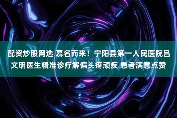 配资炒股网选 慕名而来！宁阳县第一人民医院吕文明医生精准诊疗解偏头疼顽疾 患者满意点赞