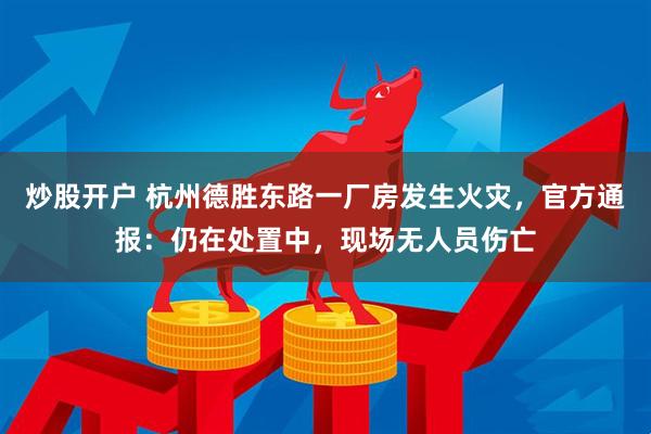 炒股开户 杭州德胜东路一厂房发生火灾，官方通报：仍在处置中，现场无人员伤亡