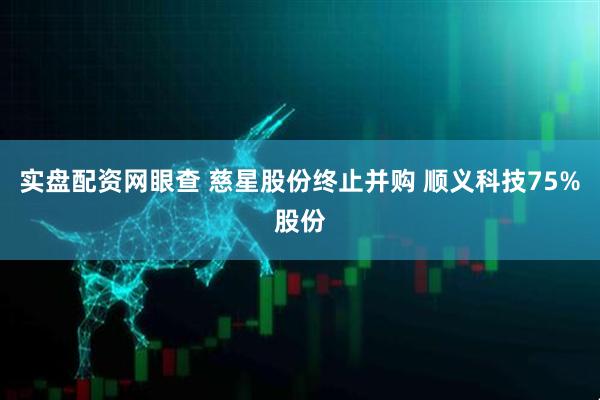 实盘配资网眼查 慈星股份终止并购 顺义科技75%股份