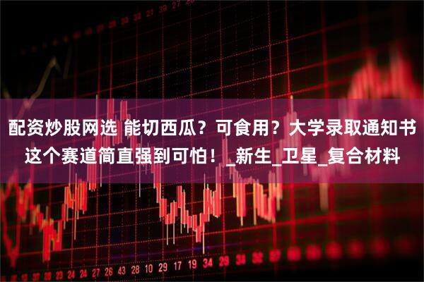 配资炒股网选 能切西瓜？可食用？大学录取通知书这个赛道简直强到可怕！_新生_卫星_复合材料