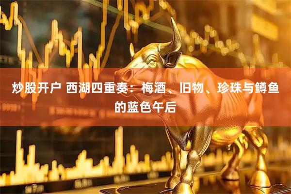 炒股开户 西湖四重奏：梅酒、旧物、珍珠与鳟鱼的蓝色午后