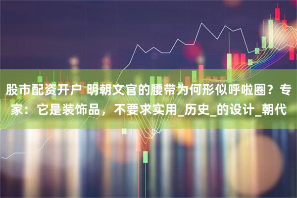 股市配资开户 明朝文官的腰带为何形似呼啦圈？专家：它是装饰品，不要求实用_历史_的设计_朝代