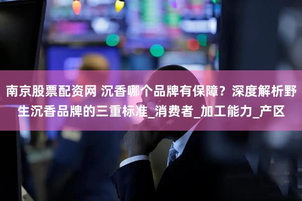南京股票配资网 沉香哪个品牌有保障？深度解析野生沉香品牌的三重标准_消费者_加工能力_产区