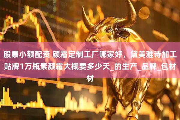 股票小额配资 颜霜定制工厂哪家好，黛美雅诗加工贴牌1万瓶素颜霜大概要多少天_的生产_品牌_包材