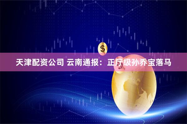 天津配资公司 云南通报：正厅级孙乔宝落马