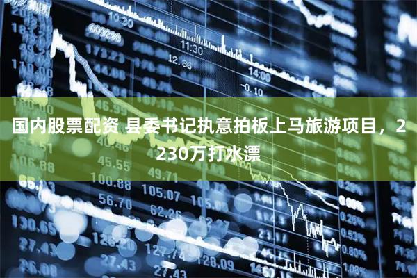 国内股票配资 县委书记执意拍板上马旅游项目，2230万打水漂