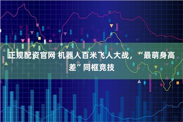 正规配资官网 机器人百米飞人大战，“最萌身高差”同框竞技