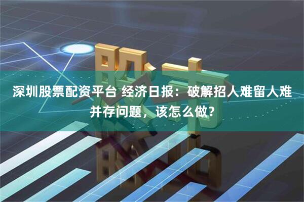 深圳股票配资平台 经济日报：破解招人难留人难并存问题，该怎么做？