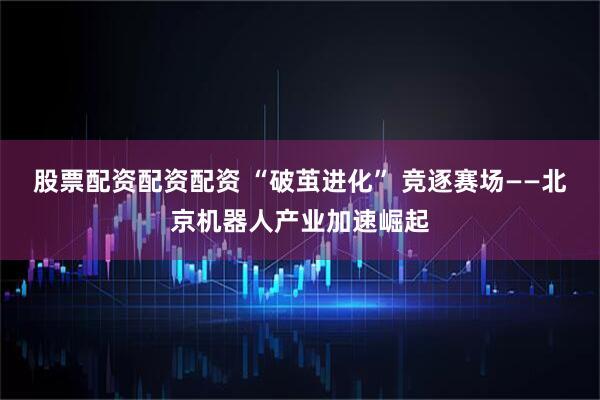 股票配资配资配资 “破茧进化” 竞逐赛场——北京机器人产业加速崛起